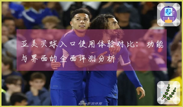 亚美买球入口使用体验对比：功能与界面的全面评测分析