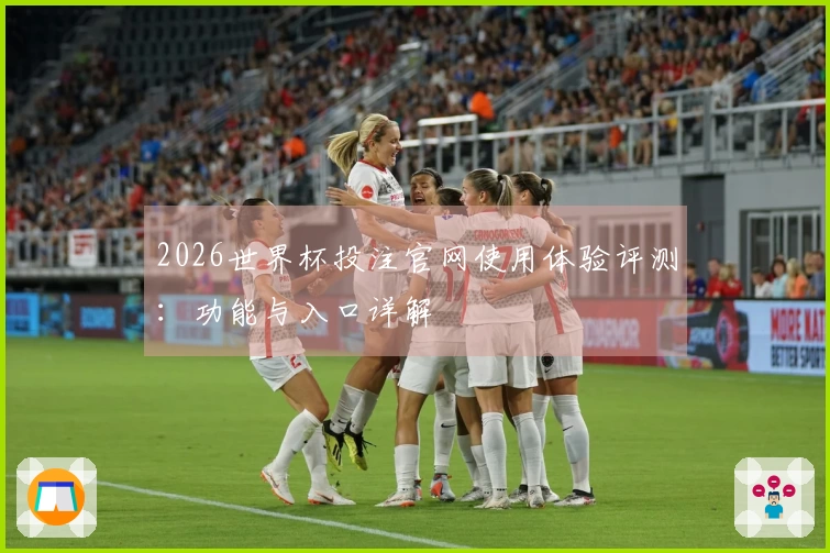 2026世界杯投注官网使用体验评测：功能与入口详解